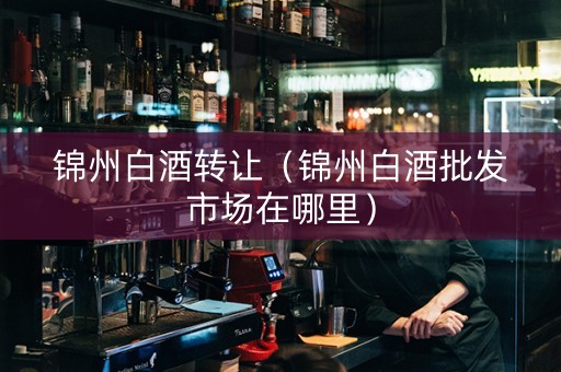 锦州白酒转让（锦州白酒批发市场在哪里）