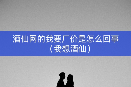 酒仙网的我要厂价是怎么回事（我想酒仙）