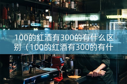 100的红酒有300的有什么区别（100的红酒有300的有什么区别呢）