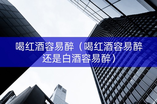 喝红酒容易醉（喝红酒容易醉还是白酒容易醉）
