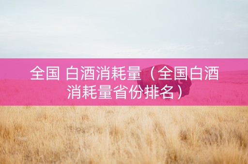全国 白酒消耗量（全国白酒消耗量省份排名）