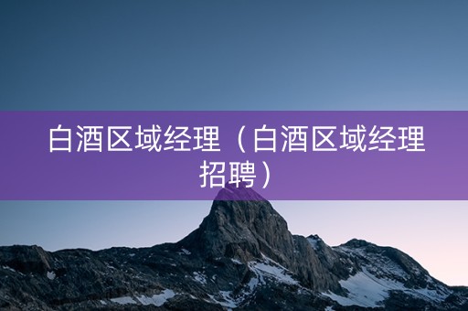 白酒区域经理（白酒区域经理招聘）