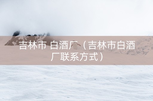 吉林市 白酒厂（吉林市白酒厂联系方式）