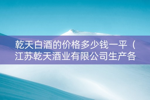 乾天白酒的价格多少钱一平（江苏乾天酒业有限公司生产各种酒价格?）