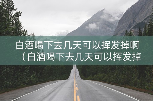 白酒喝下去几天可以挥发掉啊（白酒喝下去几天可以挥发掉啊怎么回事）