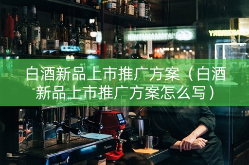 白酒新品上市推广方案（白酒新品上市推广方案怎么写）