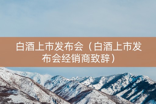 白酒上市发布会（白酒上市发布会经销商致辞）