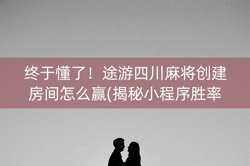 终于懂了！途游四川麻将创建房间怎么赢(揭秘小程序胜率到哪调)