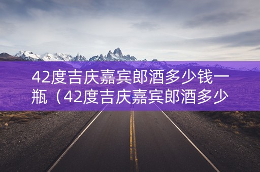 42度吉庆嘉宾郎酒多少钱一瓶（42度吉庆嘉宾郎酒多少钱一瓶呢）
