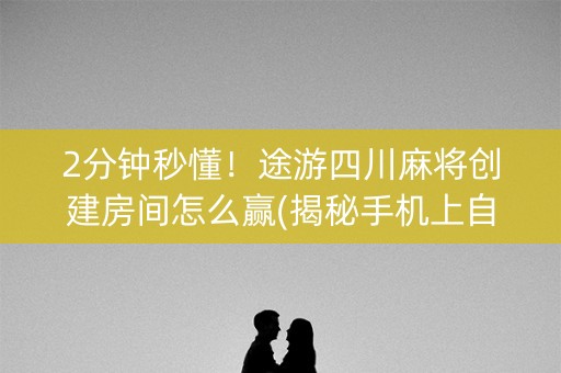 2分钟秒懂！途游四川麻将创建房间怎么赢(揭秘手机上自建房怎么赢)