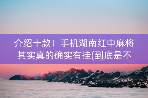 介绍十款！手机湖南红中麻将其实真的确实有挂(到底是不是有挂)