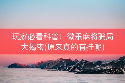 玩家必看科普！微乐麻将骗局大揭密(原来真的有挂呢)