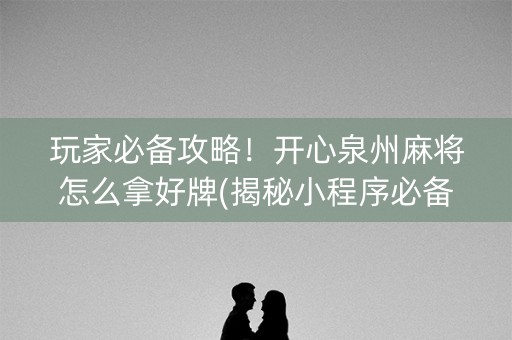 玩家必备攻略！开心泉州麻将怎么拿好牌(揭秘小程序必备神器)