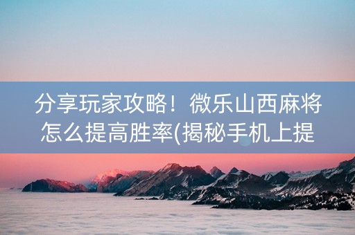分享玩家攻略！微乐山西麻将怎么提高胜率(揭秘手机上提高胜率)