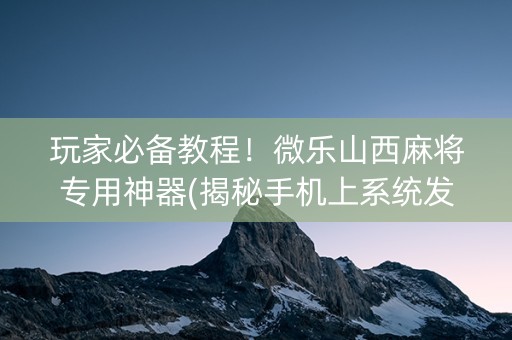玩家必备教程！微乐山西麻将专用神器(揭秘手机上系统发好牌)