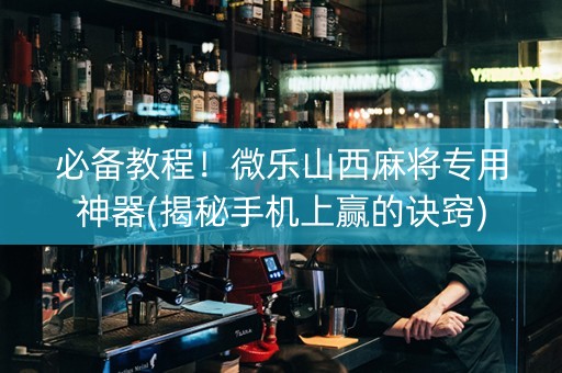 必备教程！微乐山西麻将专用神器(揭秘手机上赢的诀窍)