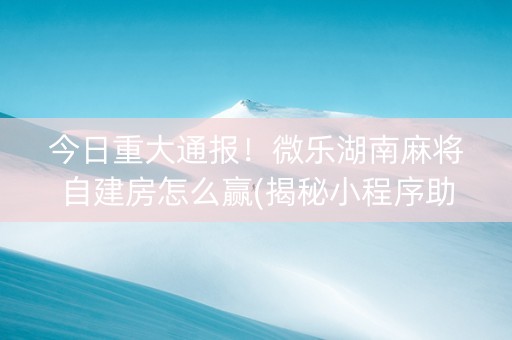 今日重大通报！微乐湖南麻将自建房怎么赢(揭秘小程序助攻神器)
