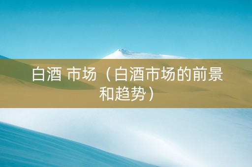白酒 市场（白酒市场的前景和趋势）