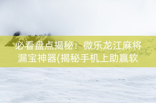 必看盘点揭秘！微乐龙江麻将漏宝神器(揭秘手机上助赢软件)