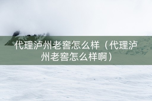 代理泸州老窖怎么样（代理泸州老窖怎么样啊）