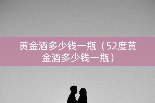 黄金酒多少钱一瓶（52度黄金酒多少钱一瓶）