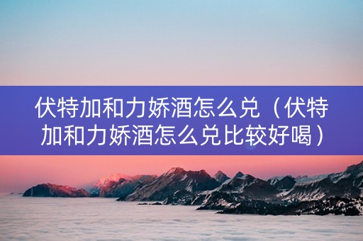 伏特加和力娇酒怎么兑（伏特加和力娇酒怎么兑比较好喝）