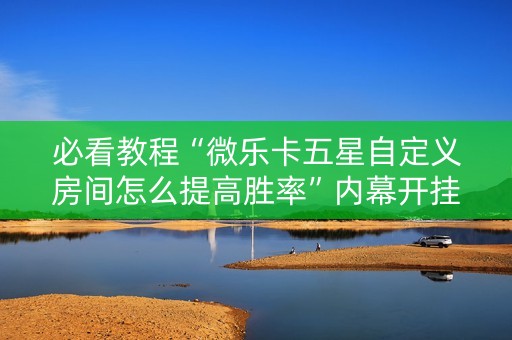 必看教程“微乐卡五星自定义房间怎么提高胜率”内幕开挂教程
