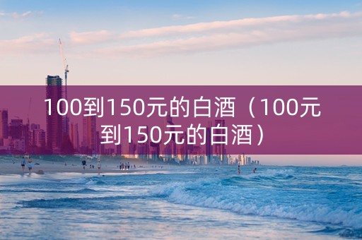 100到150元的白酒（100元到150元的白酒）