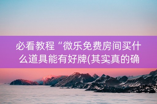必看教程“微乐免费房间买什么道具能有好牌(其实真的确实有挂)