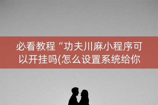 必看教程“功夫川麻小程序可以开挂吗(怎么设置系统给你好牌)