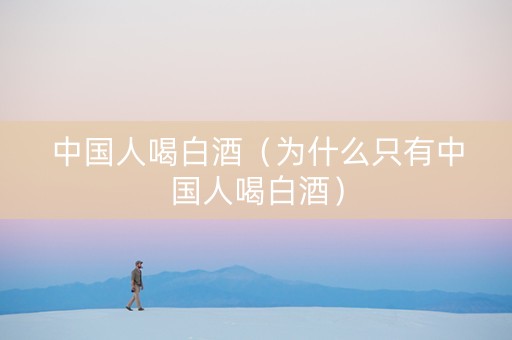 中国人喝白酒（为什么只有中国人喝白酒）