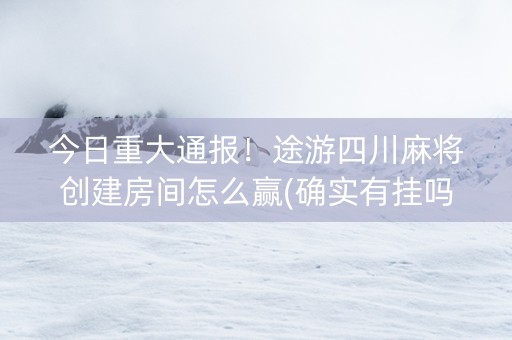 今日重大通报！途游四川麻将创建房间怎么赢(确实有挂吗)