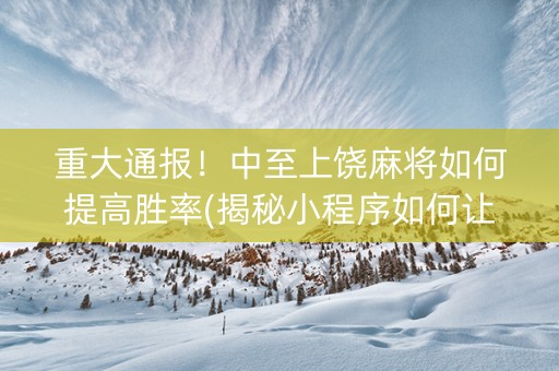 重大通报！中至上饶麻将如何提高胜率(揭秘小程序如何让牌变好)
