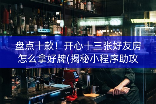 盘点十款！开心十三张好友房怎么拿好牌(揭秘小程序助攻神器)