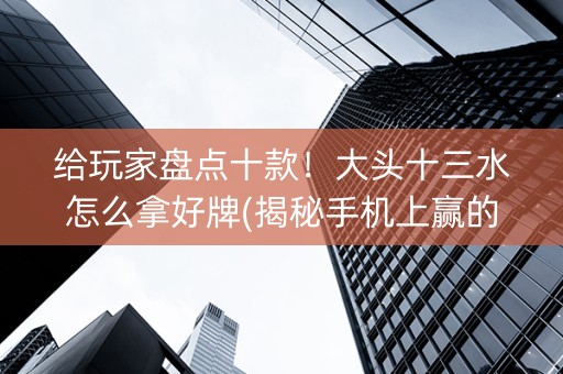 给玩家盘点十款！大头十三水怎么拿好牌(揭秘手机上赢的诀窍)