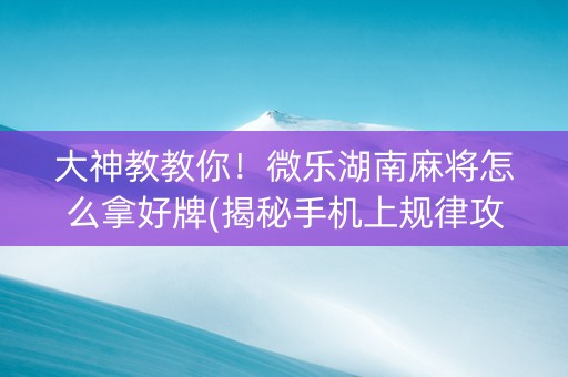 大神教教你！微乐湖南麻将怎么拿好牌(揭秘手机上规律攻略)