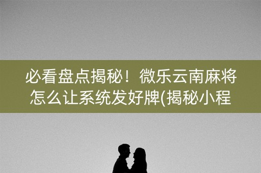必看盘点揭秘！微乐云南麻将怎么让系统发好牌(揭秘小程序辅牌器)
