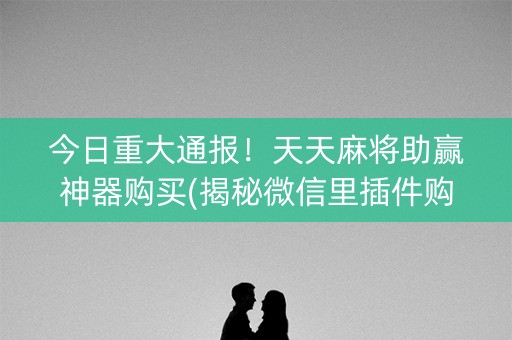 今日重大通报！天天麻将助赢神器购买(揭秘微信里插件购买)