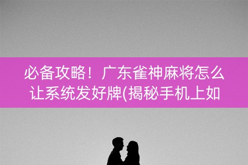 必备攻略！广东雀神麻将怎么让系统发好牌(揭秘手机上如何让牌变好)