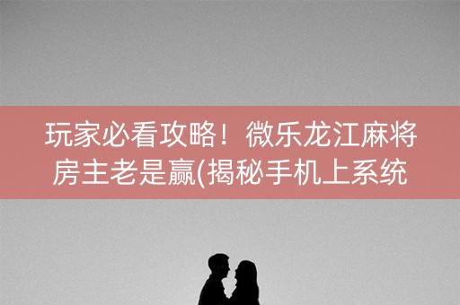 玩家必看攻略！微乐龙江麻将房主老是赢(揭秘手机上系统发好牌)