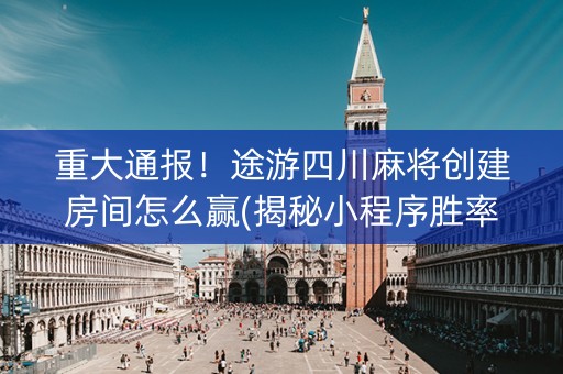 重大通报！途游四川麻将创建房间怎么赢(揭秘小程序胜率到哪调)