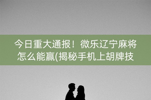 今日重大通报！微乐辽宁麻将怎么能赢(揭秘手机上胡牌技巧)