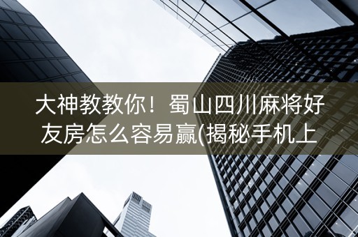 大神教教你！蜀山四川麻将好友房怎么容易赢(揭秘手机上胡牌神器)