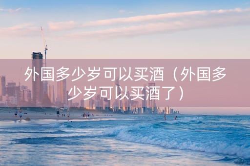 外国多少岁可以买酒（外国多少岁可以买酒了）