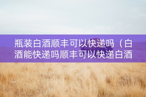 瓶装白酒顺丰可以快递吗（白酒能快递吗顺丰可以快递白酒吗）