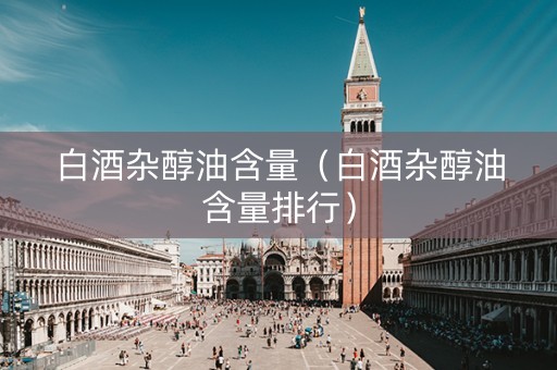 白酒杂醇油含量（白酒杂醇油含量排行）
