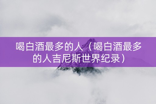 喝白酒最多的人（喝白酒最多的人吉尼斯世界纪录）
