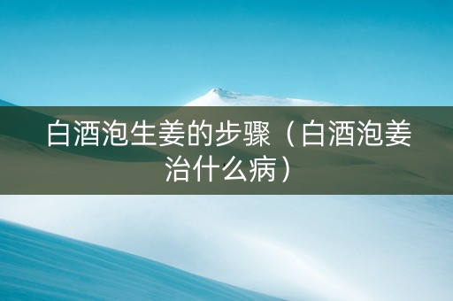 白酒泡生姜的步骤（白酒泡姜治什么病）