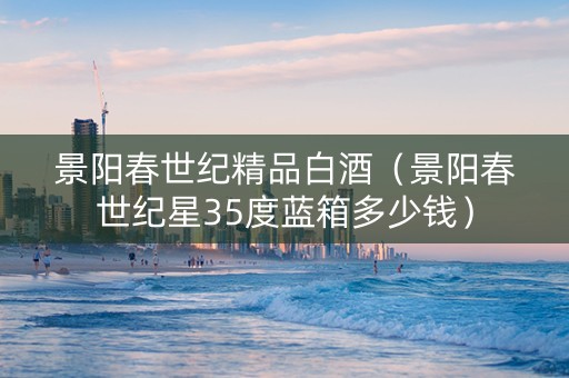 景阳春世纪精品白酒（景阳春世纪星35度蓝箱多少钱）