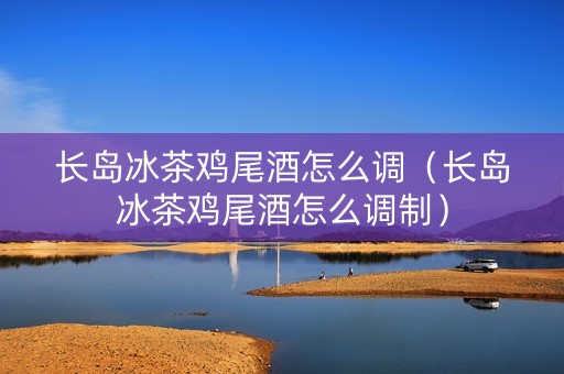 长岛冰茶鸡尾酒怎么调（长岛冰茶鸡尾酒怎么调制）